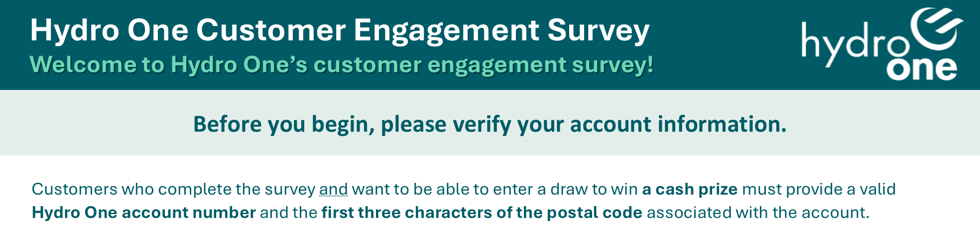 Hydro One Customer Engagement Survey Welcome to Hydro One’s customer engagement survey! Before you begin, please verify your account information. Customers who complete the survey and want to be able to enter a draw to win a cash prize must provide a valid Hydro One account number and the first three characters of the postal code associated with the account.